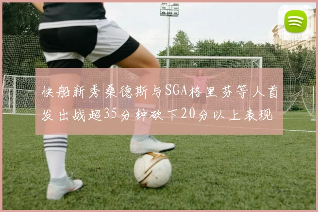 快船新秀桑德斯与SGA格里芬等人首发出战超35分钟砍下20分以上表现亮眼