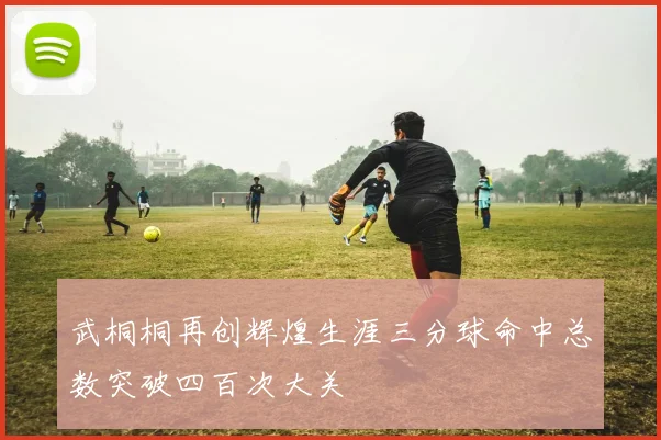 武桐桐再创辉煌生涯三分球命中总数突破四百次大关