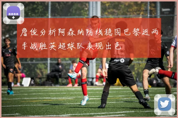 詹俊分析阿森纳防线稳固巴黎近两季战胜英超球队表现出色