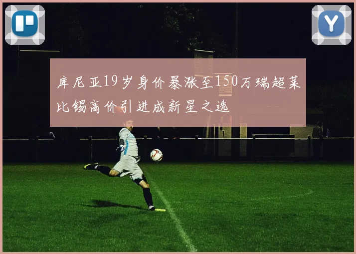 库尼亚19岁身价暴涨至150万瑞超莱比锡高价引进成新星之选