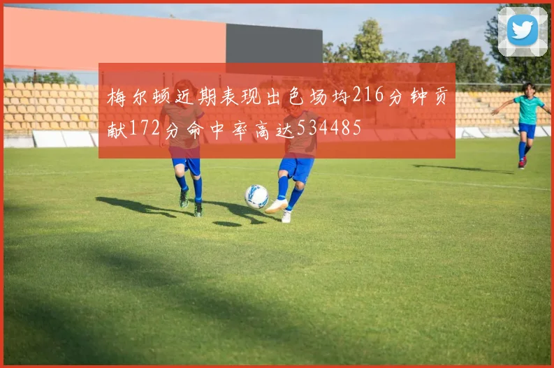 梅尔顿近期表现出色场均216分钟贡献172分命中率高达534485