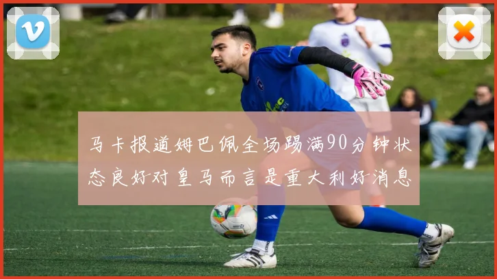 马卡报道姆巴佩全场踢满90分钟状态良好对皇马而言是重大利好消息