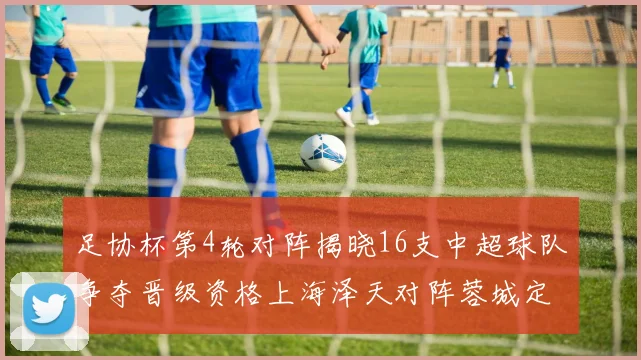 足协杯第4轮对阵揭晓16支中超球队争夺晋级资格上海泽天对阵蓉城定于6月20日19时30分