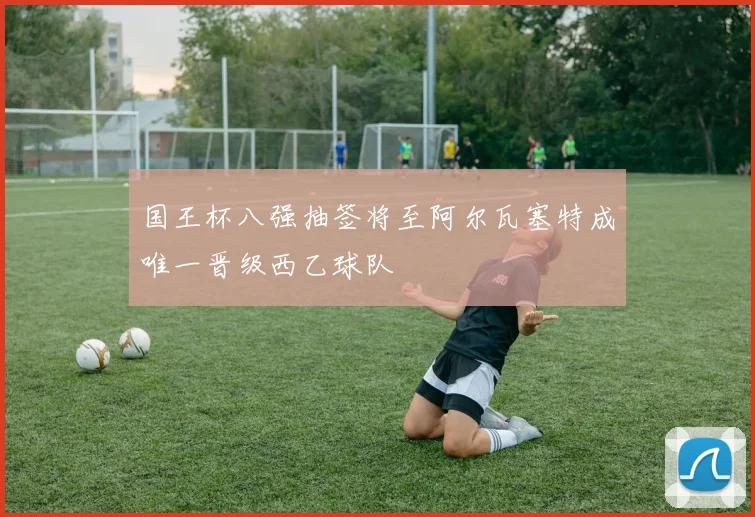 国王杯八强抽签将至阿尔瓦塞特成唯一晋级西乙球队