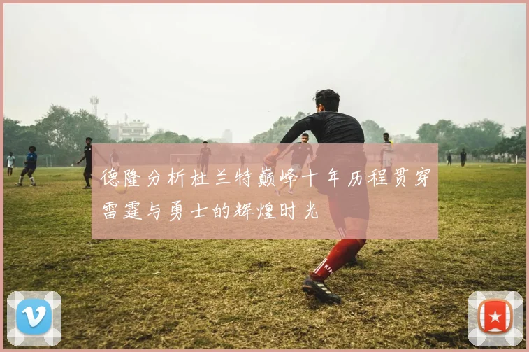 德隆分析杜兰特巅峰十年历程贯穿雷霆与勇士的辉煌时光