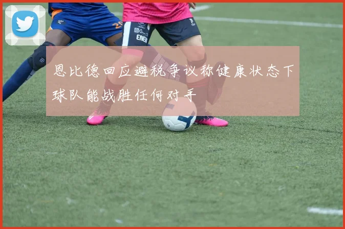 恩比德回应避税争议称健康状态下球队能战胜任何对手