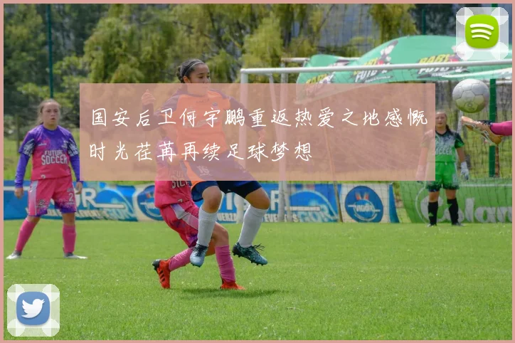 国安后卫何宇鹏重返热爱之地感慨时光荏苒再续足球梦想