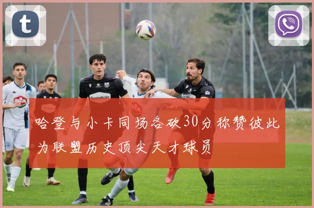 哈登与小卡同场各砍30分称赞彼此为联盟历史顶尖天才球员