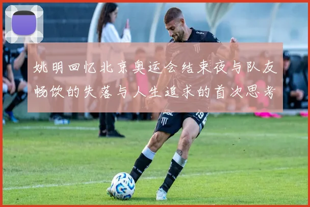 姚明回忆北京奥运会结束夜与队友畅饮的失落与人生追求的首次思考