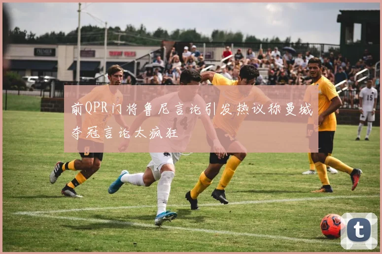 前QPR门将鲁尼言论引发热议称曼城夺冠言论太疯狂