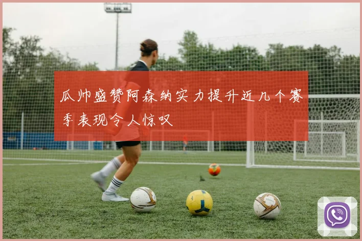 瓜帅盛赞阿森纳实力提升近几个赛季表现令人惊叹